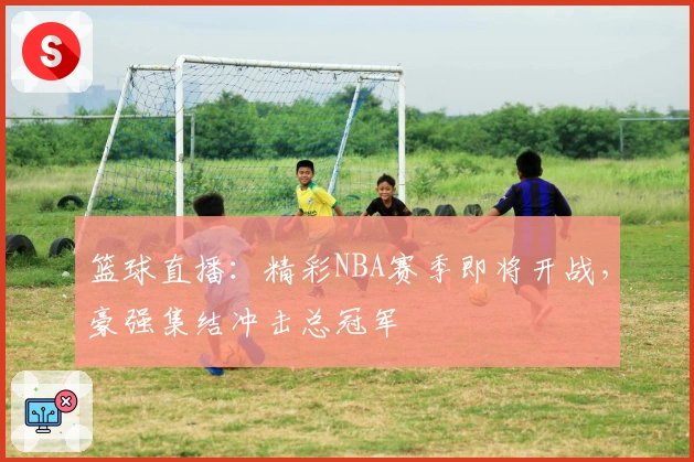 篮球直播：精彩NBA赛季即将开战，豪强集结冲击总冠军