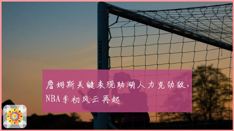 詹姆斯关键表现助湖人力克劲敌,NBA季初风云再起
