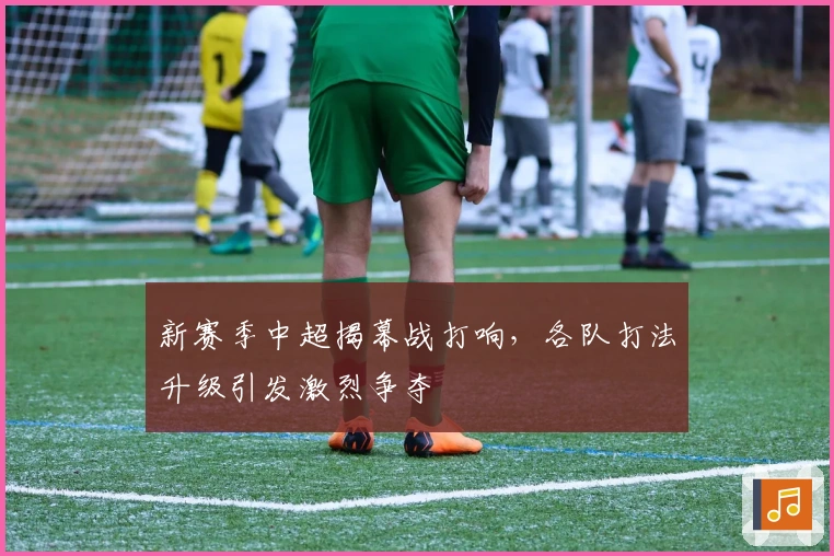 新赛季中超揭幕战打响，各队打法升级引发激烈争夺