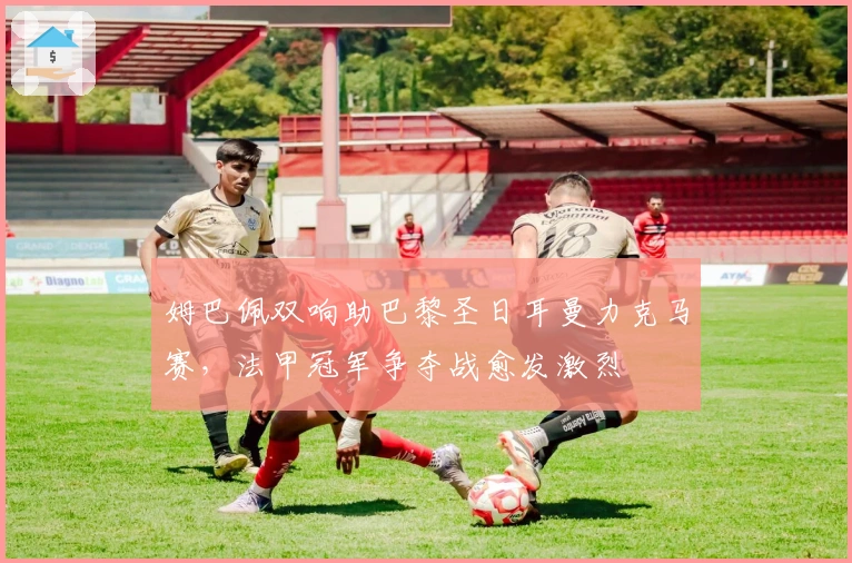 姆巴佩双响助巴黎圣日耳曼力克马赛，法甲冠军争夺战愈发激烈