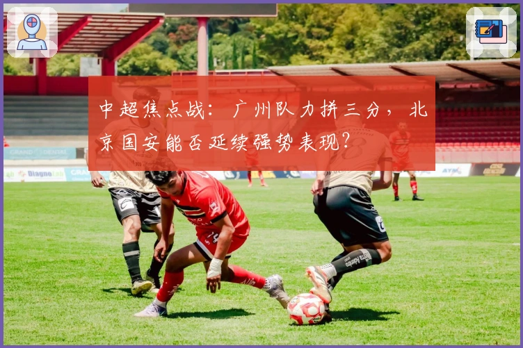中超焦点战：广州队力拼三分，北京国安能否延续强势表现？