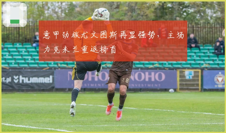 意甲劲旅尤文图斯再显强势,主场力克米兰重返榜首