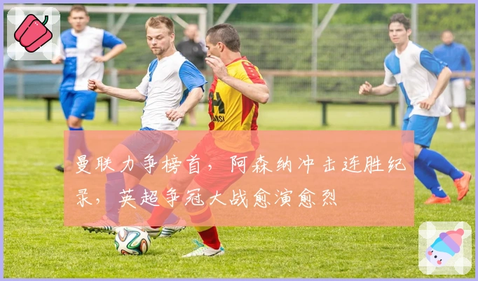 曼联力争榜首，阿森纳冲击连胜纪录，英超争冠大战愈演愈烈